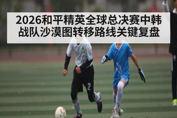 2026和平精英全球总决赛中韩战队沙漠图转移路线关键复盘
